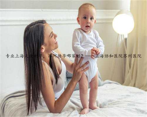 专业上海天使助孕，苏州助孕哪家好？——上海协和医院苏州医院