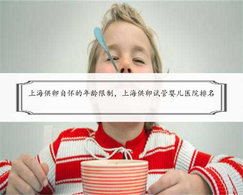 上海供卵自怀的年龄限制，上海供卵试管婴儿医院排名