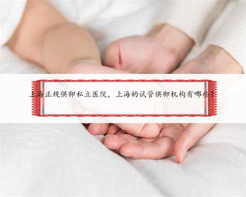 上海正规供卵私立医院，上海的试管供卵机构有哪些？