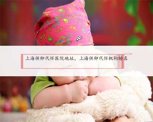 上海供卵代怀医院地址，上海供卵代怀机构排名