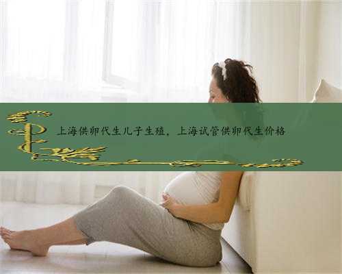 上海供卵代生儿子生殖，上海试管供卵代生价格