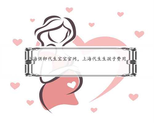 上海供卵代生宝宝官网，上海代生生孩子费用