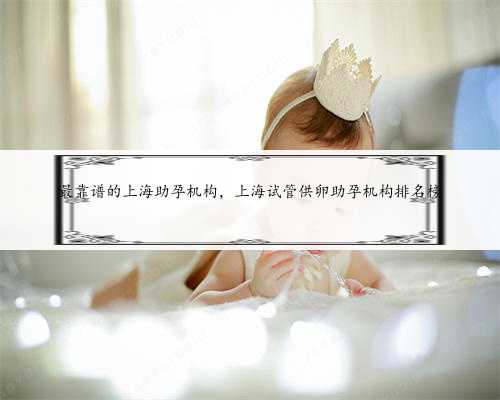 <b>最靠谱的上海助孕机构，上海试管供卵助孕机构排名榜</b>