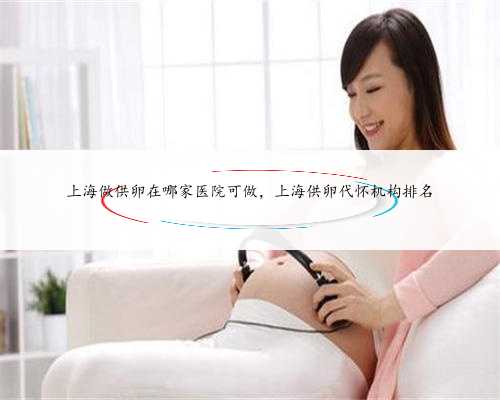 上海做供卵在哪家医院可做，上海供卵代怀机构排名