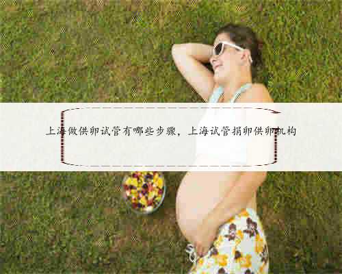 上海做供卵试管有哪些步骤，上海试管捐卵供卵机构