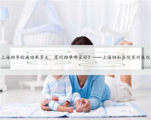 上海助孕的成功率多大，苏州助孕哪家好？——上海协和医院苏州医院