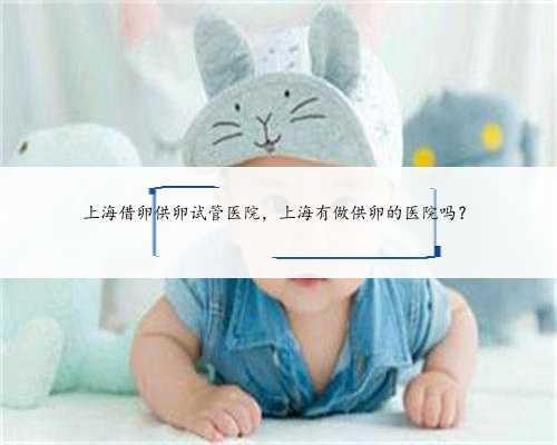 上海借卵供卵试管医院，上海有做供卵的医院吗？