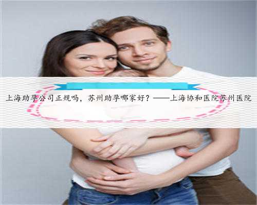 上海助孕公司正规吗，苏州助孕哪家好？——上海协和医院苏州医院
