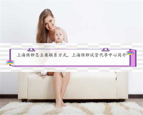 上海供卵怎么要联系方式，上海供卵试管代孕中心简介
