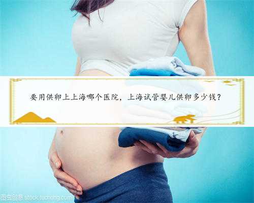 <b>要用供卵上上海哪个医院，上海试管婴儿供卵多少钱？</b>