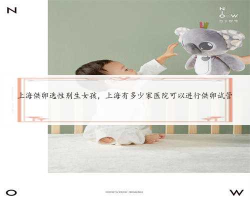 上海供卵选性别生女孩，上海有多少家医院可以进行供卵试管